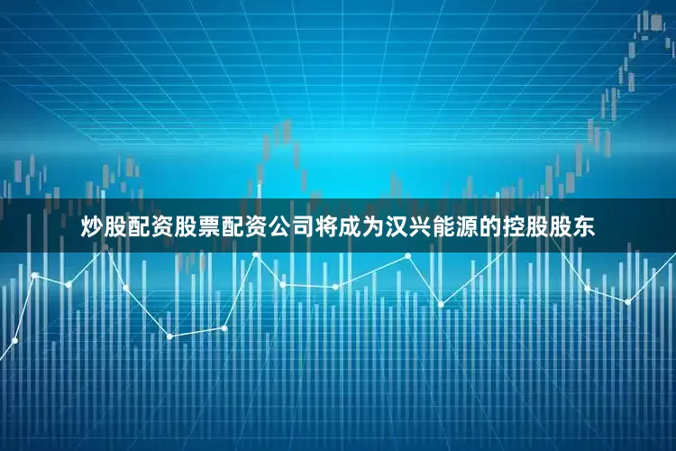 炒股配资股票配资公司将成为汉兴能源的控股股东