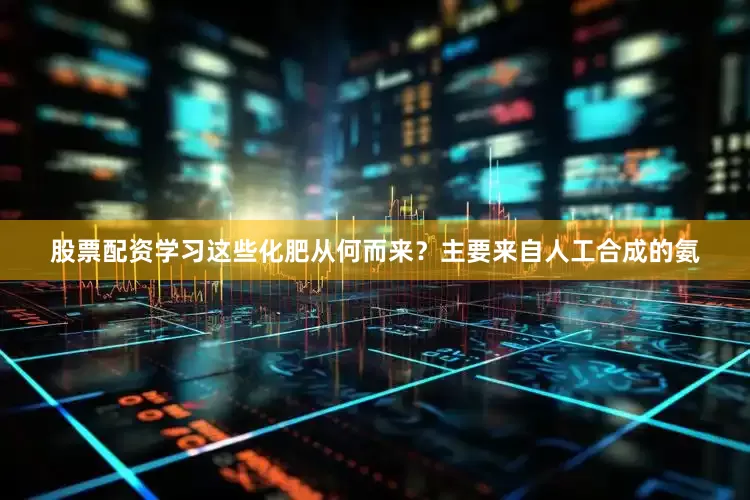 股票配资学习这些化肥从何而来？主要来自人工合成的氨