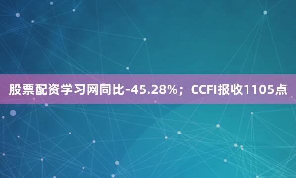 股票配资学习网同比-45.28%；CCFI报收1105点