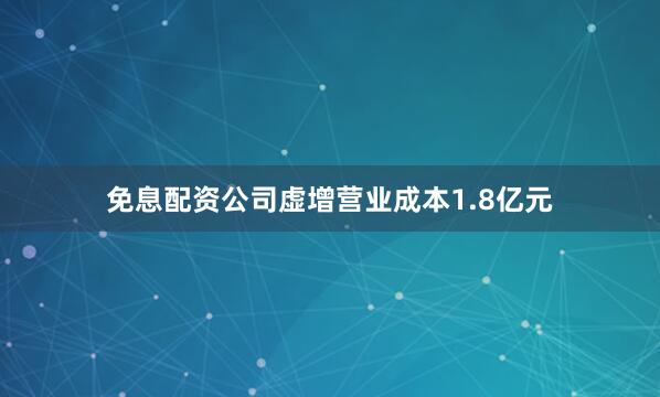 免息配资公司虚增营业成本1.8亿元