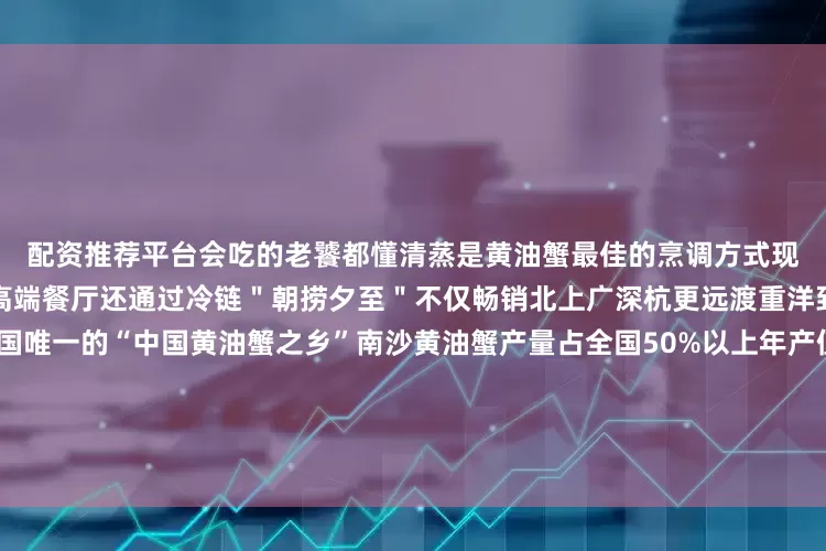 配资推荐平台会吃的老饕都懂清蒸是黄油蟹最佳的烹调方式现在＂网红蟹＂不仅霸占广深高端餐厅还通过冷链＂朝捞夕至＂不仅畅销北上广深杭更远渡重洋到迪拜、马来西亚作为全国唯一的“中国黄油蟹之乡”南沙黄油蟹产量占全国50%以上年产值超2亿元并进驻国家地理标志农产品展示体验馆南沙青蟹畅销海内外成为“现象级”产品来源：广东共青团综合整理自大湾区之声、南方+等编辑：bubble封面图源：小红书@南沙陈小姐💕💕发布于