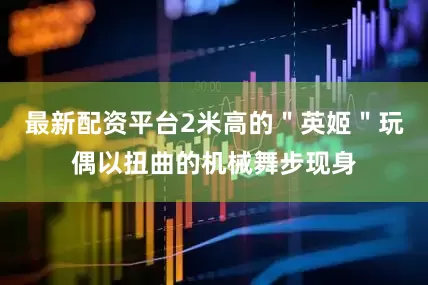 最新配资平台2米高的＂英姬＂玩偶以扭曲的机械舞步现身