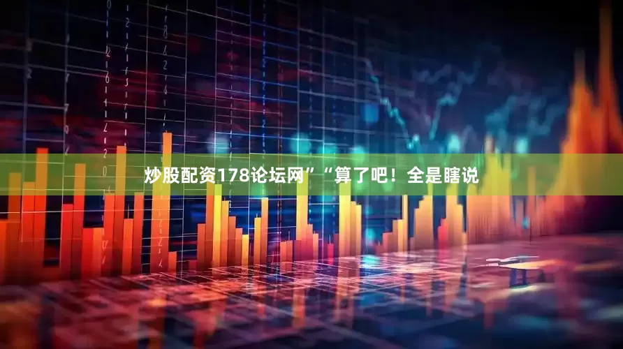 炒股配资178论坛网”“算了吧！全是瞎说