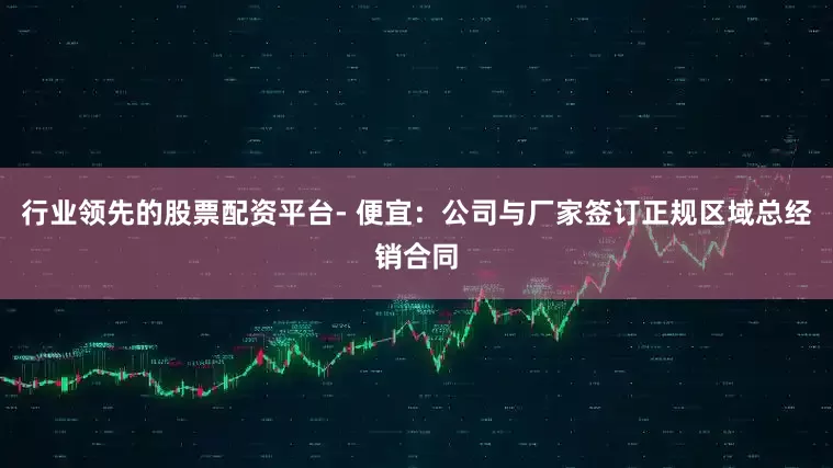 行业领先的股票配资平台- 便宜：公司与厂家签订正规区域总经销合同