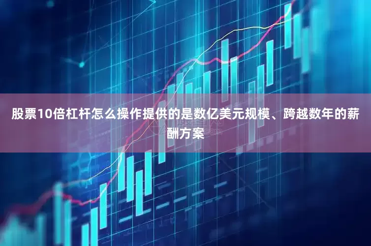 股票10倍杠杆怎么操作提供的是数亿美元规模、跨越数年的薪酬方案