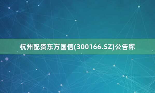 杭州配资东方国信(300166.SZ)公告称