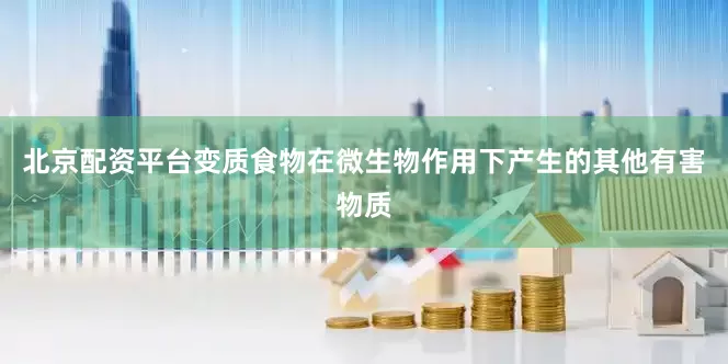 北京配资平台变质食物在微生物作用下产生的其他有害物质