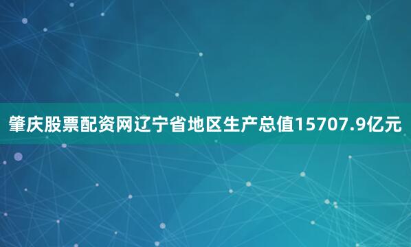 肇庆股票配资网辽宁省地区生产总值15707.9亿元