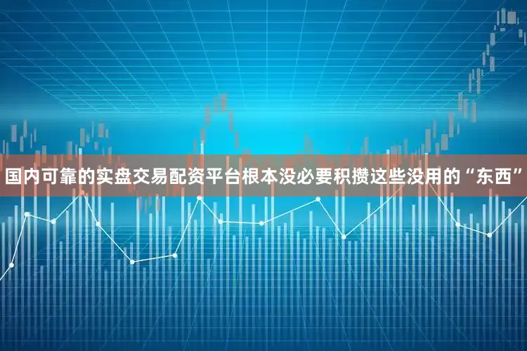 国内可靠的实盘交易配资平台根本没必要积攒这些没用的“东西”