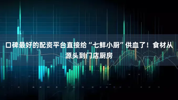 口碑最好的配资平台直接给“七鲜小厨”供血了！食材从源头到门店厨房