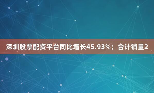 深圳股票配资平台同比增长45.93%；合计销量2