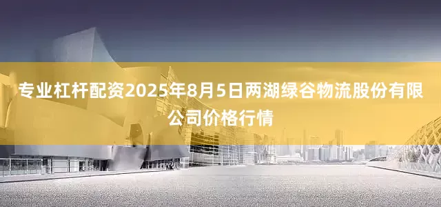 专业杠杆配资2025年8月5日两湖绿谷物流股份有限公司价格行情