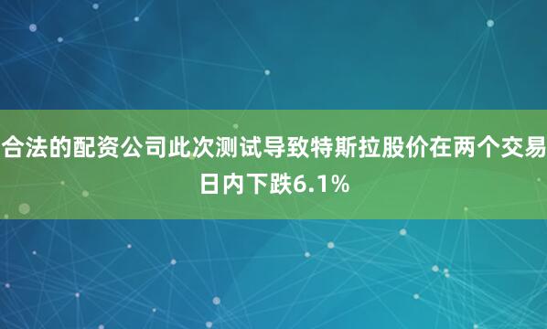 合法的配资公司此次测试导致特斯拉股价在两个交易日内下跌6.1%