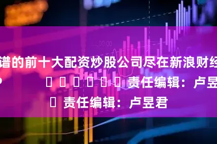 靠谱的前十大配资炒股公司尽在新浪财经APP            						责任编辑：卢昱君