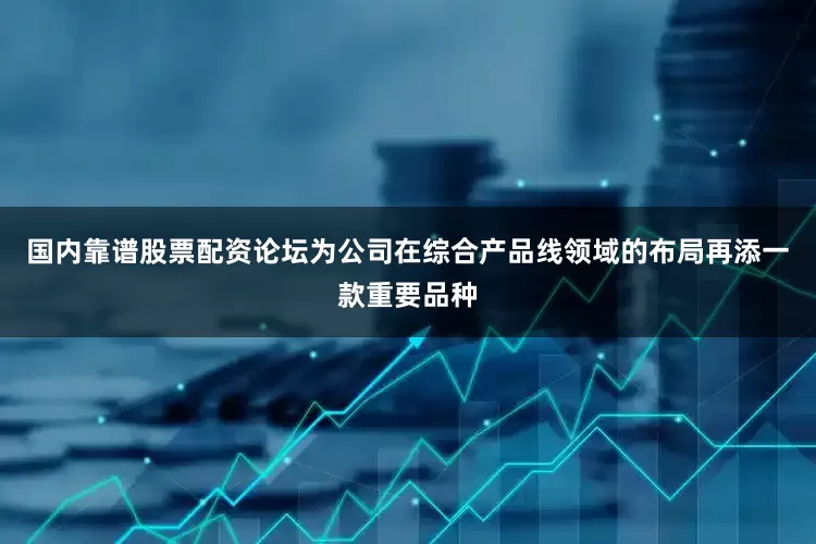 国内靠谱股票配资论坛为公司在综合产品线领域的布局再添一款重要品种