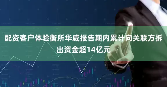 配资客户体验衡所华威报告期内累计向关联方拆出资金超14亿元