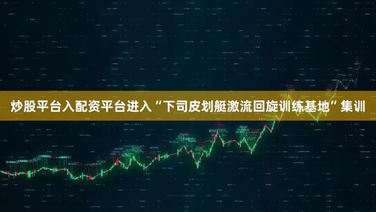 炒股平台入配资平台进入“下司皮划艇激流回旋训练基地”集训