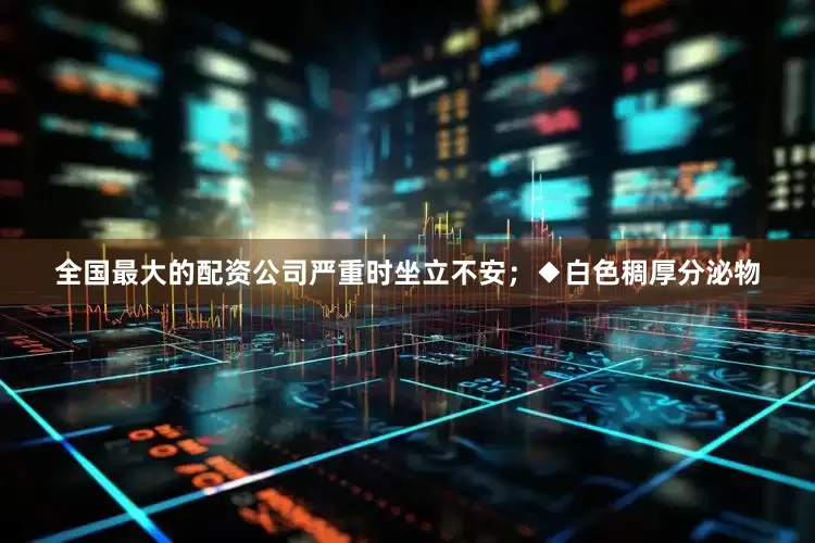 全国最大的配资公司严重时坐立不安；◆白色稠厚分泌物