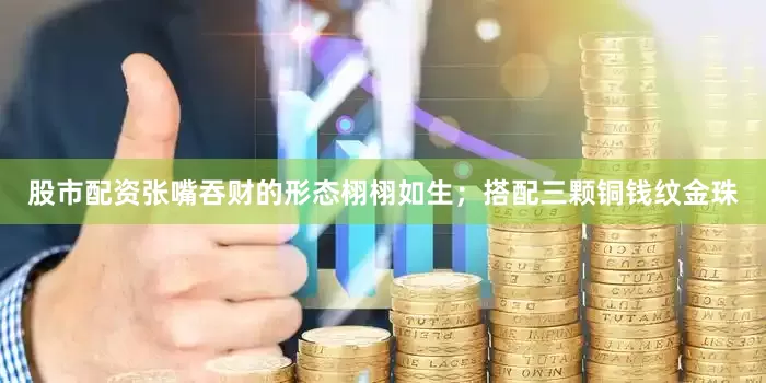股市配资张嘴吞财的形态栩栩如生；搭配三颗铜钱纹金珠