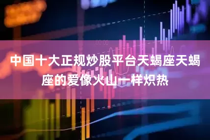 中国十大正规炒股平台天蝎座天蝎座的爱像火山一样炽热