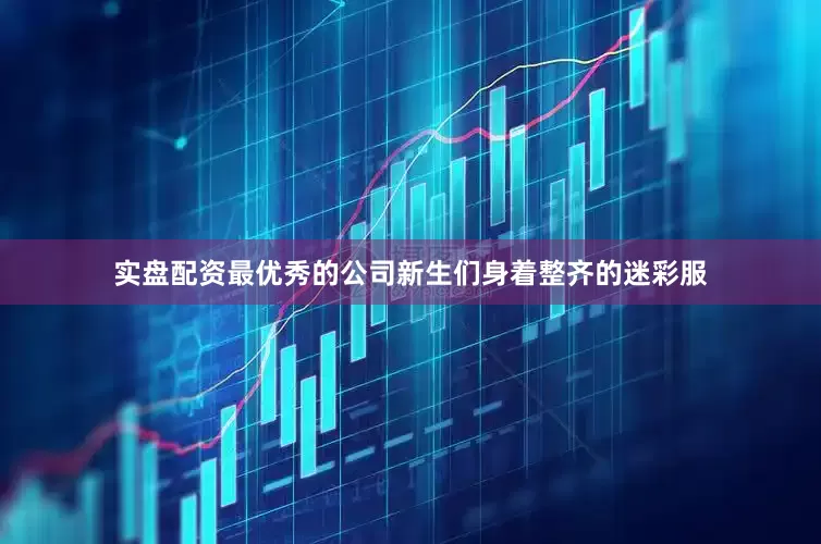 实盘配资最优秀的公司新生们身着整齐的迷彩服