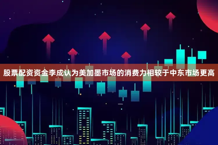 股票配资资金李成认为美加墨市场的消费力相较于中东市场更高