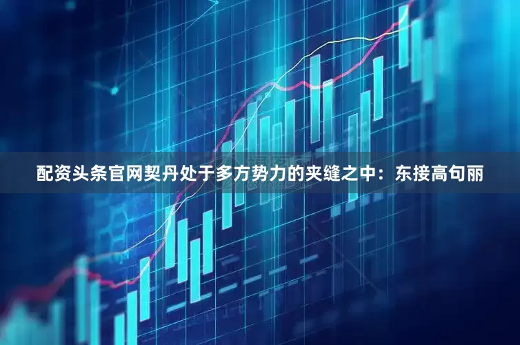 配资头条官网契丹处于多方势力的夹缝之中：东接高句丽