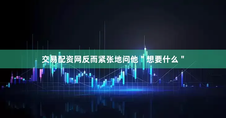 交易配资网反而紧张地问他＂想要什么＂
