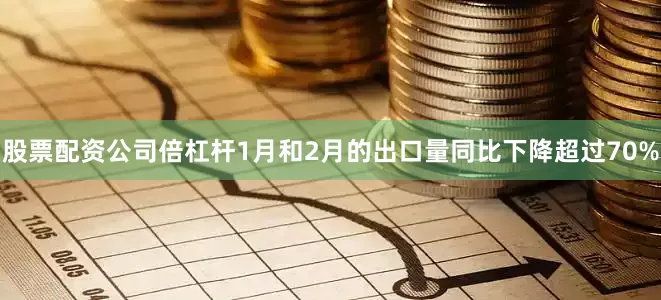 股票配资公司倍杠杆1月和2月的出口量同比下降超过70%